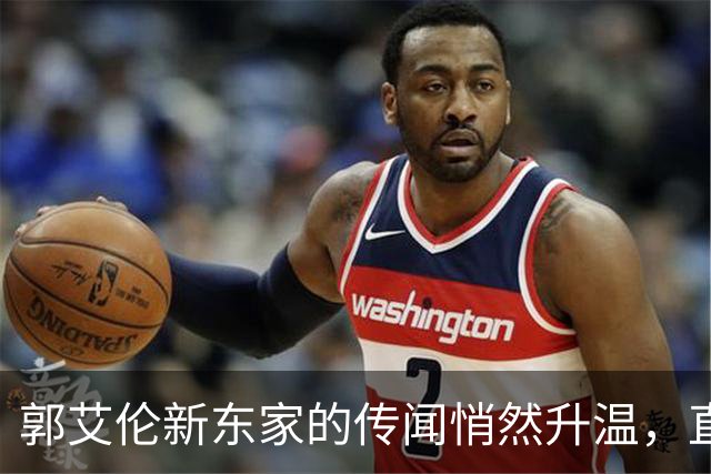郭艾伦新东家的传闻悄然升温，直言渴望与杜锋合作